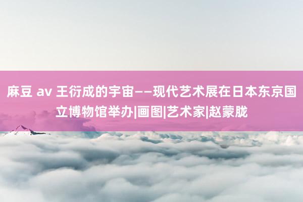 麻豆 av 王衍成的宇宙——现代艺术展在日本东京国立博物馆举办|画图|艺术家|赵蒙胧