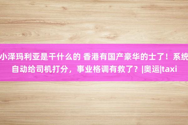 小泽玛利亚是干什么的 香港有国产豪华的士了！系统自动给司机打分，事业格调有救了？|奥运|taxi