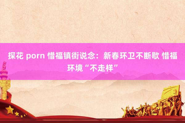 探花 porn 惜福镇街说念：新春环卫不断歇 惜福环境“不走样”