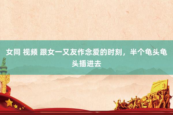 女同 视频 跟女一又友作念爱的时刻,半个龟头龟头插进去