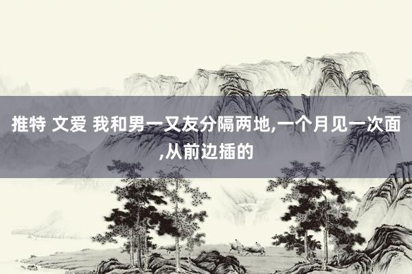 推特 文爱 我和男一又友分隔两地,一个月见一次面,从前边插的