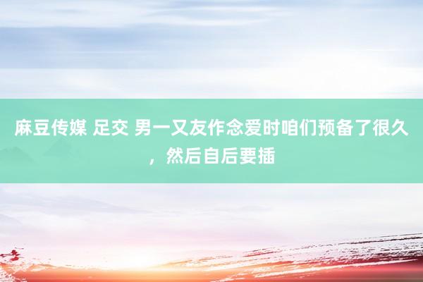 麻豆传媒 足交 男一又友作念爱时咱们预备了很久,然后自后要插