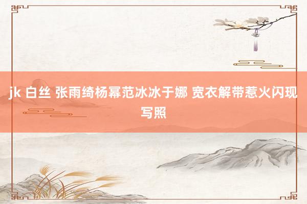 jk 白丝 张雨绮杨幂范冰冰于娜 宽衣解带惹火闪现写照