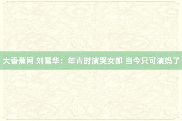 大香蕉网 刘雪华：年青时演哭女郎 当今只可演妈了
