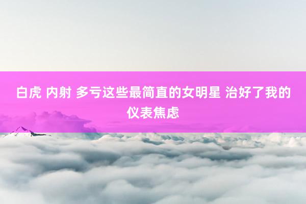 白虎 内射 多亏这些最简直的女明星 治好了我的仪表焦虑