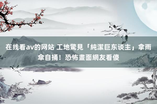 在线看av的网站 工地驚見「純潔巨东谈主」拿雨傘自捅！恐怖畫面網友看傻