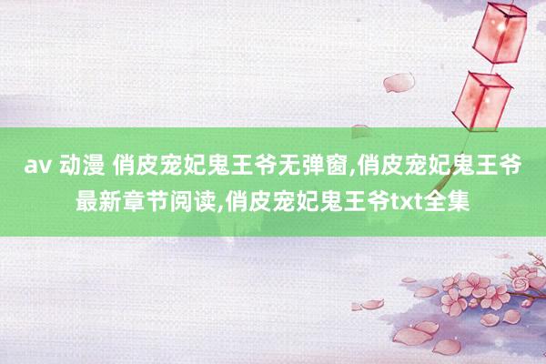 av 动漫 俏皮宠妃鬼王爷无弹窗，俏皮宠妃鬼王爷最新章节阅读，俏皮宠妃鬼王爷txt全集