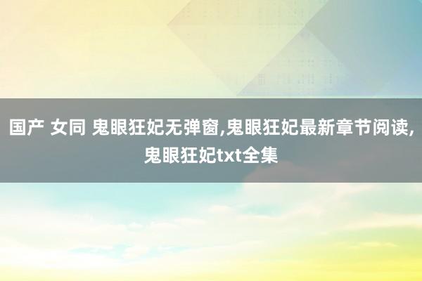 国产 女同 鬼眼狂妃无弹窗，鬼眼狂妃最新章节阅读，鬼眼狂妃txt全集