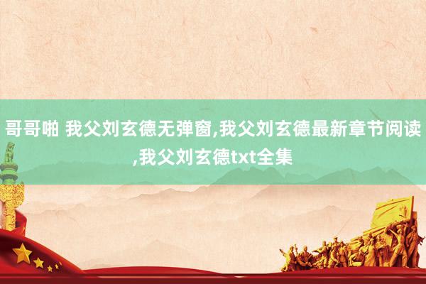 哥哥啪 我父刘玄德无弹窗，我父刘玄德最新章节阅读，我父刘玄德txt全集