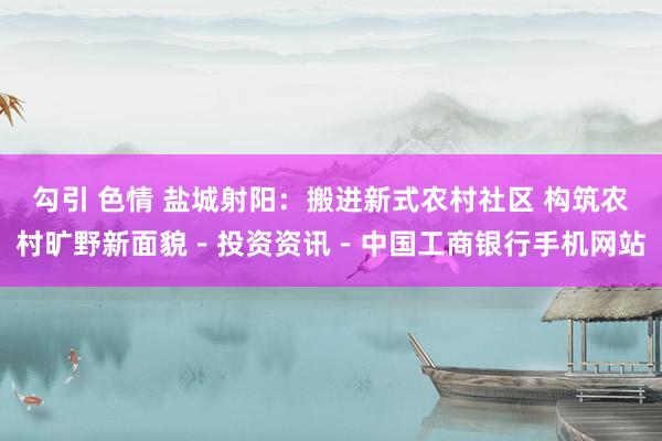 勾引 色情 盐城射阳：搬进新式农村社区 构筑农村旷野新面貌－投资资讯－中国工商银行手机网站
