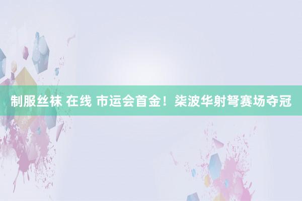 制服丝袜 在线 市运会首金！柒波华射弩赛场夺冠