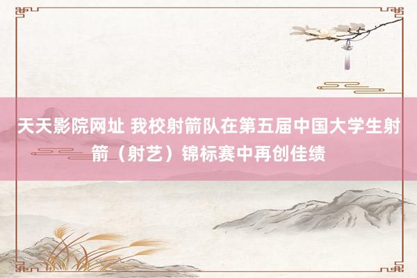 天天影院网址 我校射箭队在第五届中国大学生射箭（射艺）锦标赛中再创佳绩
