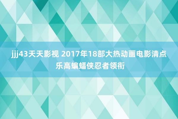 jjj43天天影视 2017年18部大热动画电影清点 乐高蝙蝠侠忍者领衔