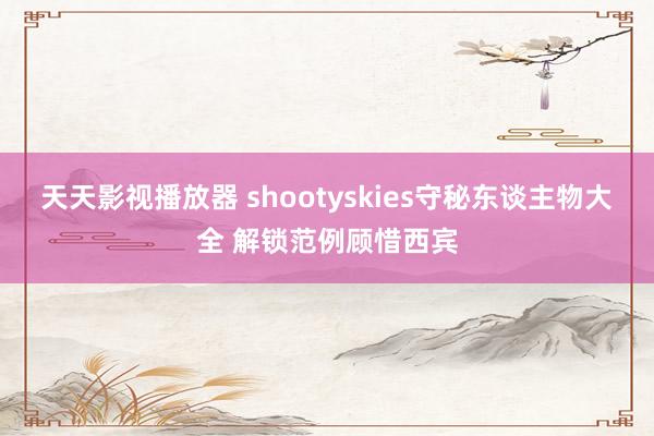 天天影视播放器 shootyskies守秘东谈主物大全 解锁范例顾惜西宾