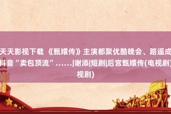 天天影视下载 《甄嬛传》主演都聚优酷晚会、路遥成抖音“卖包顶流”……|谢添|短剧|后宫甄嬛传(电视剧)