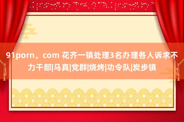 91porn。com 花齐一镇处理3名办理各人诉求不力干部|马真|党群|烧烤|功令队|炭步镇
