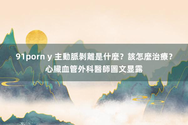91porn y 主動脈剝離是什麼？該怎麼治療？心臟血管外科醫師圖文显露