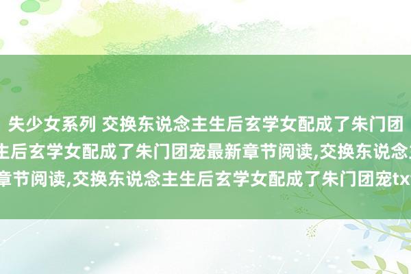 失少女系列 交换东说念主生后玄学女配成了朱门团宠无弹窗，交换东说念主生后玄学女配成了朱门团宠最新章节阅读，交换东说念主生后玄学女配成了朱门团宠txt全集