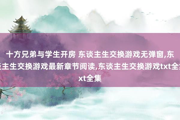 十方兄弟与学生开房 东谈主生交换游戏无弹窗，东谈主生交换游戏最新章节阅读，东谈主生交换游戏txt全集
