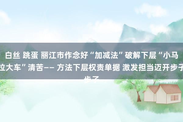 白丝 跳蛋 丽江市作念好“加减法”破解下层“小马拉大车”清苦—— 方法下层权责单据 激发担当迈开步子