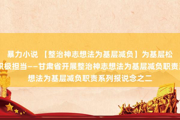 暴力小说 【整治神志想法为基层减负】为基层松捆减负 促干部积极担当——甘肃省开展整治神志想法为基层减负职责系列报说念之二