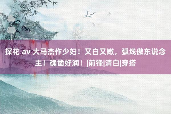 探花 av 大马杰作少妇！又白又嫩，弧线傲东说念主！确凿好润！|前锋|清白|穿搭