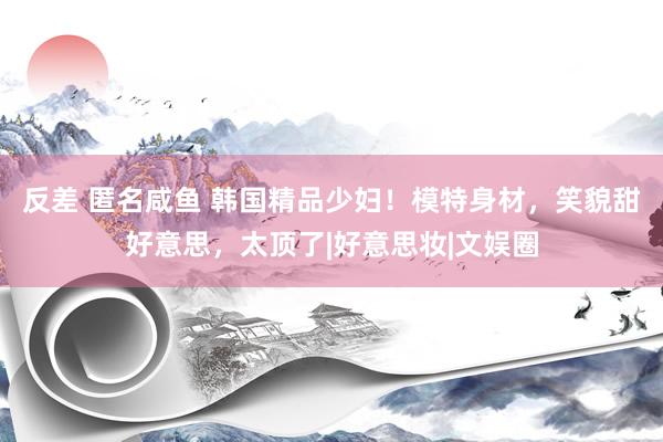 反差 匿名咸鱼 韩国精品少妇！模特身材，笑貌甜好意思，太顶了|好意思妆|文娱圈