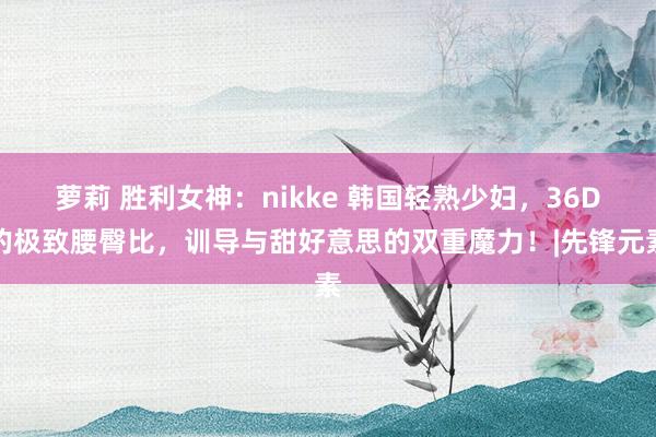 萝莉 胜利女神：nikke 韩国轻熟少妇，36D的极致腰臀比，训导与甜好意思的双重魔力！|先锋元素