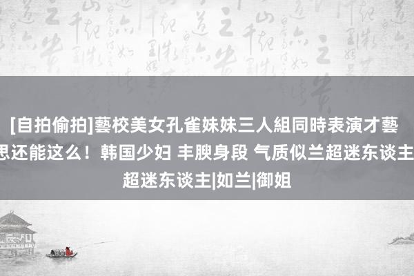 [自拍偷拍]藝校美女孔雀妹妹三人組同時表演才藝 正本好意思还能这么！韩国少妇 丰腴身段 气质似兰超迷东谈主|如兰|御姐