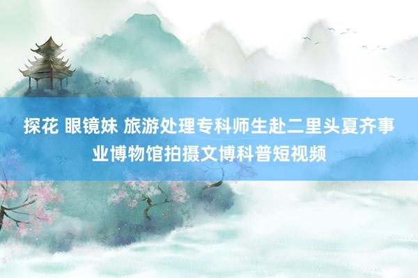 探花 眼镜妹 旅游处理专科师生赴二里头夏齐事业博物馆拍摄文博科普短视频