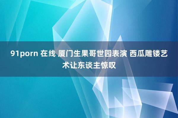 91porn 在线 厦门生果哥世园表演 西瓜雕镂艺术让东谈主惊叹