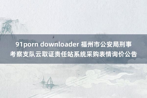 91porn downloader 福州市公安局刑事考察支队云取证责任站系统采购表情询价公告
