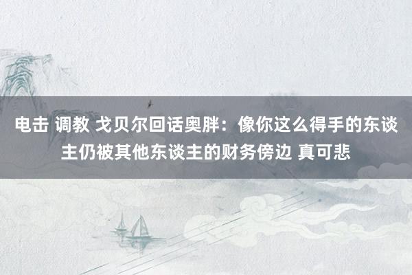 电击 调教 戈贝尔回话奥胖：像你这么得手的东谈主仍被其他东谈主的财务傍边 真可悲