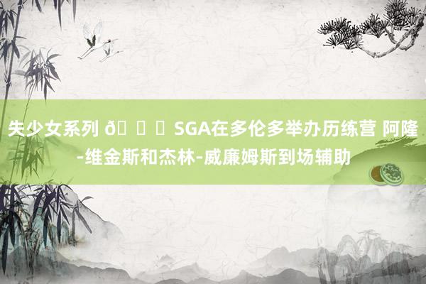 失少女系列 👐SGA在多伦多举办历练营 阿隆-维金斯和杰林-威廉姆斯到场辅助