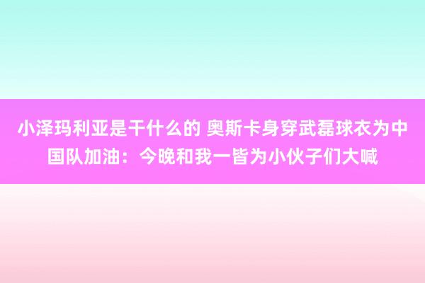 小泽玛利亚是干什么的 奥斯卡身穿武磊球衣为中国队加油：今晚和我一皆为小伙子们大喊