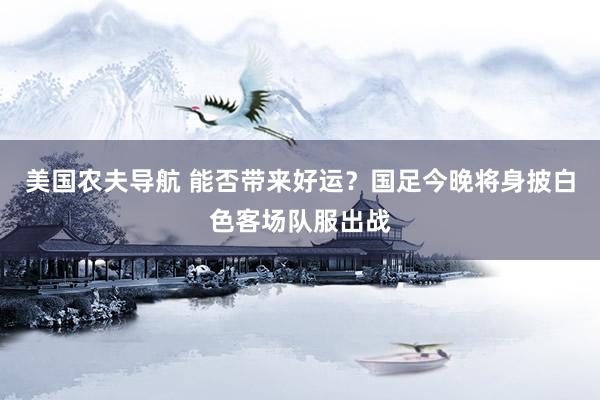 美国农夫导航 能否带来好运？国足今晚将身披白色客场队服出战