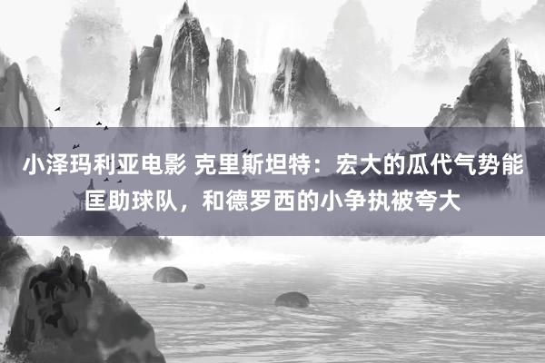 小泽玛利亚电影 克里斯坦特：宏大的瓜代气势能匡助球队，和德罗西的小争执被夸大