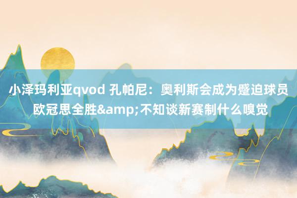 小泽玛利亚qvod 孔帕尼：奥利斯会成为蹙迫球员 欧冠思全胜&不知谈新赛制什么嗅觉