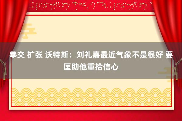 拳交 扩张 沃特斯：刘礼嘉最近气象不是很好 要匡助他重拾信心