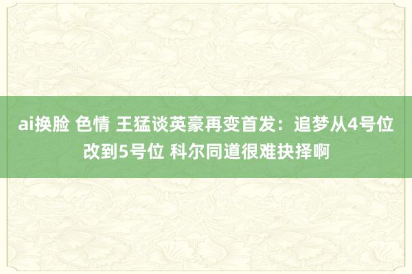 ai换脸 色情 王猛谈英豪再变首发：追梦从4号位改到5号位 科尔同道很难抉择啊