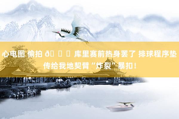 心电图 偷拍 😝库里赛前热身罢了 排球程序垫传给我地契臂“炸裂”暴扣！
