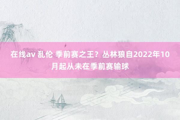 在线av 乱伦 季前赛之王？丛林狼自2022年10月起从未在季前赛输球