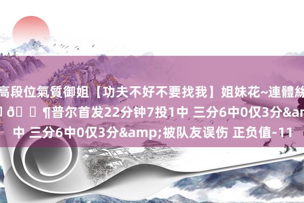 高段位氣質御姐【功夫不好不要找我】姐妹花~連體絲襪~大奶晃動~絲襪騷腳 😶普尔首发22分钟7投1中 三分6中0仅3分&被队友误伤 正负值-11