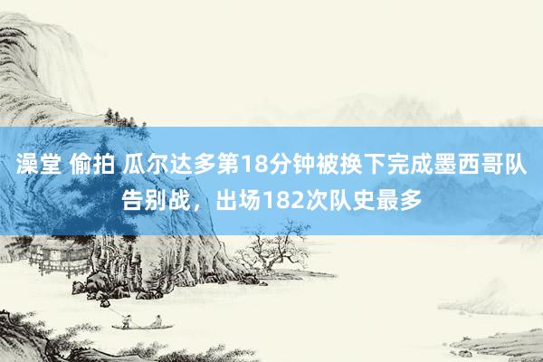 澡堂 偷拍 瓜尔达多第18分钟被换下完成墨西哥队告别战，出场182次队史最多