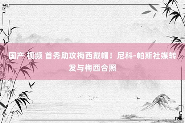 国产 视频 首秀助攻梅西戴帽！尼科-帕斯社媒转发与梅西合照