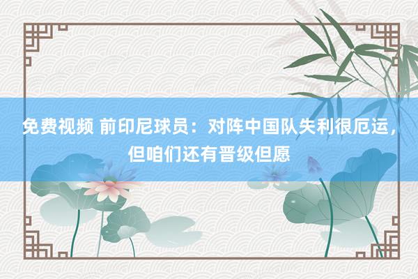 免费视频 前印尼球员：对阵中国队失利很厄运，但咱们还有晋级但愿