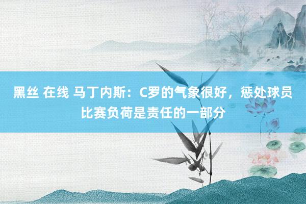 黑丝 在线 马丁内斯：C罗的气象很好，惩处球员比赛负荷是责任的一部分