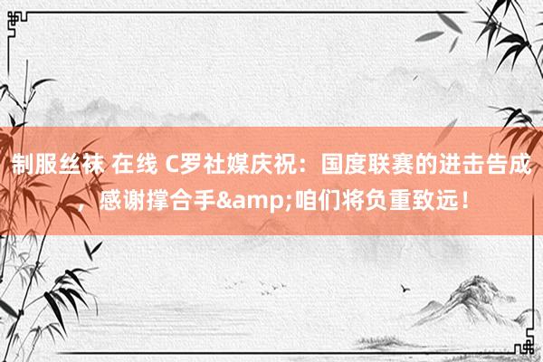 制服丝袜 在线 C罗社媒庆祝：国度联赛的进击告成，感谢撑合手&咱们将负重致远！