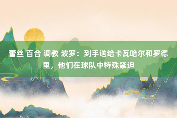蕾丝 百合 调教 波罗：到手送给卡瓦哈尔和罗德里，他们在球队中特殊紧迫