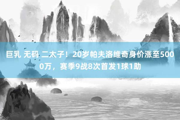 巨乳 无码 二太子！20岁帕夫洛维奇身价涨至5000万，赛季9战8次首发1球1助